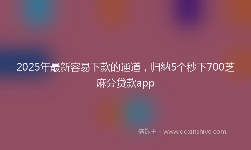 2025年最新容易下款的通道，归纳5个秒下700芝麻分贷款app