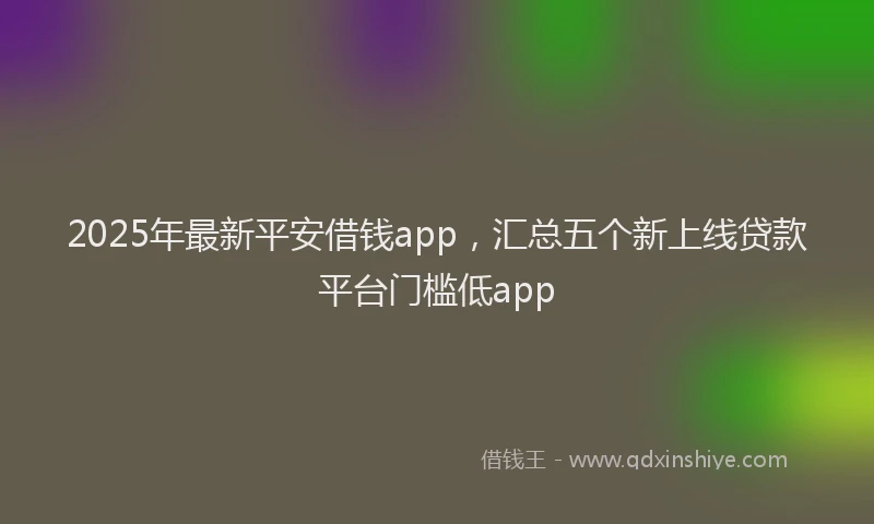 2025年最新平安借钱app，汇总五个新上线贷款平台门槛低app