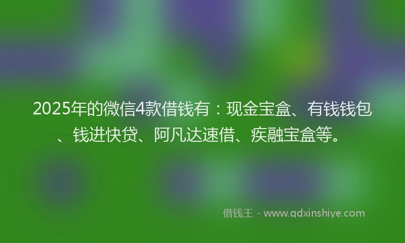 2025年的微信4款借钱有：现金宝盒、有钱钱包、钱进快贷、阿凡达速借、疾融宝盒等。