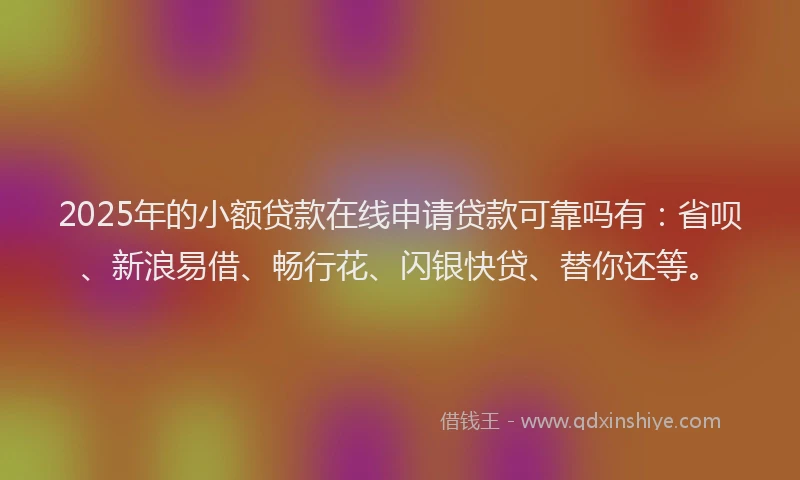 2025年的小额贷款在线申请贷款可靠吗有：省呗、新浪易借、畅行花、闪银快贷、替你还等。