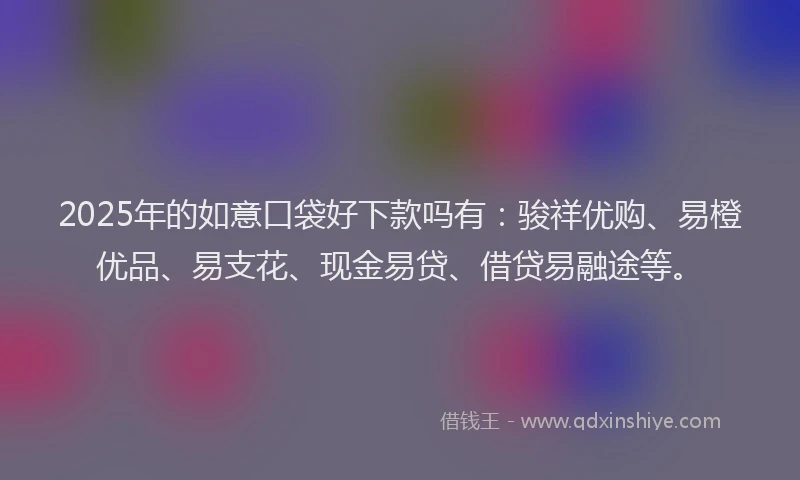 2025年的如意口袋好下款吗有：骏祥优购、易橙优品、易支花、现金易贷、借贷易融途等。