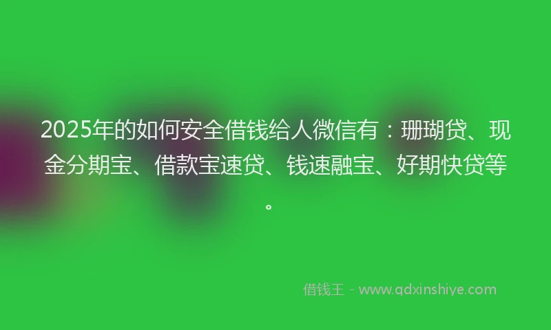 2025年的如何安全借钱给人微信有：珊瑚贷、现金分期宝、借款宝速贷、钱速融宝、好期快贷等。