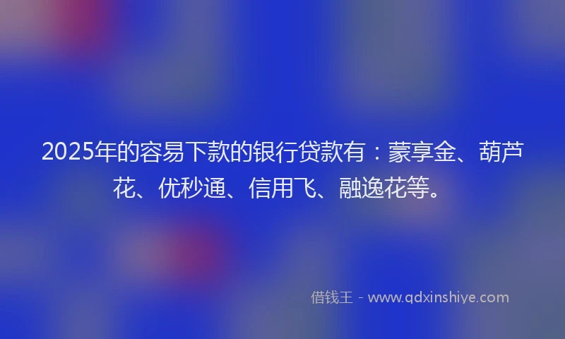 2025年的容易下款的银行贷款有：蒙享金、葫芦花、优秒通、信用飞、融逸花等。