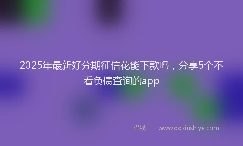 2025年最新好分期征信花能下款吗，分享5个不看负债查询的app