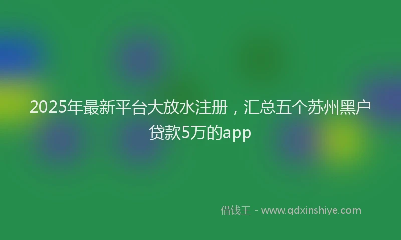 2025年最新平台大放水注册，汇总五个苏州黑户贷款5万的app