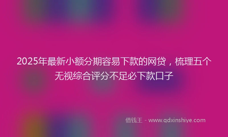 2025年最新小额分期容易下款的网贷，梳理五个无视综合评分不足必下款口子