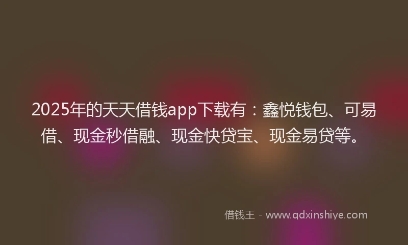 2025年的天天借钱app下载有：鑫悦钱包、可易借、现金秒借融、现金快贷宝、现金易贷等。