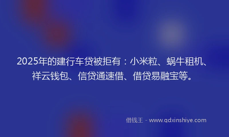 2025年的建行车贷被拒有：小米粒、蜗牛租机、祥云钱包、信贷通速借、借贷易融宝等。