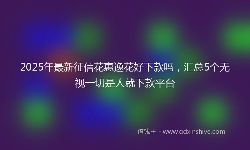 2025年最新征信花惠逸花好下款吗，汇总5个无视一切是人就下款平台