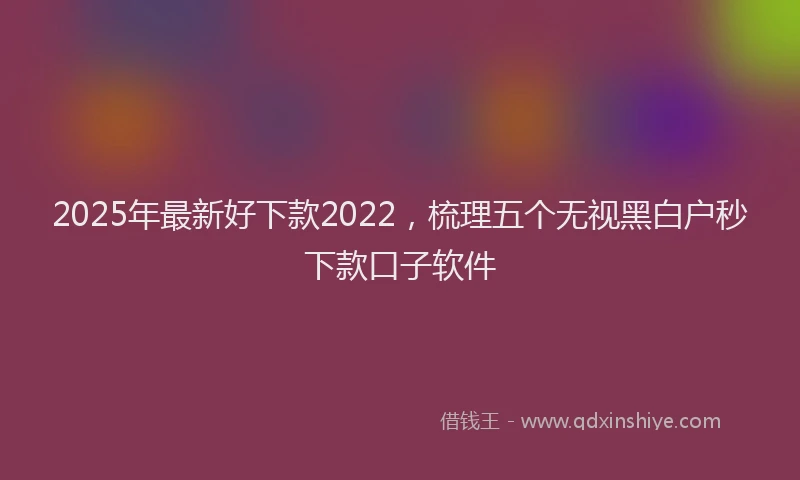 2025年最新好下款2022，梳理五个无视黑白户秒下款口子软件