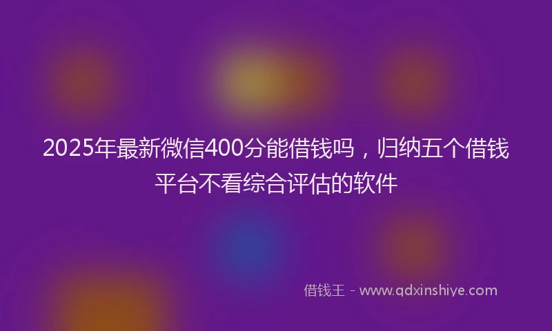 2025年最新微信400分能借钱吗，归纳五个借钱平台不看综合评估的软件