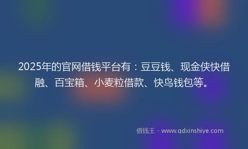 2025年的官网借钱平台有：豆豆钱、现金侠快借融、百宝箱、小麦粒借款、快鸟钱包等。