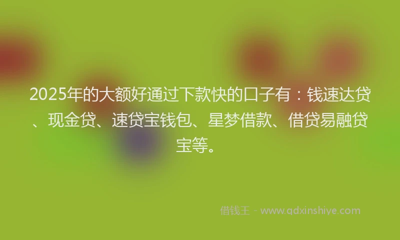 2025年的大额好通过下款快的口子有：钱速达贷、现金贷、速贷宝钱包、星梦借款、借贷易融贷宝等。