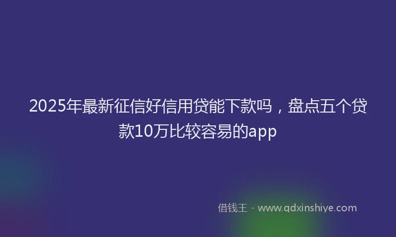 2025年最新征信好信用贷能下款吗，盘点五个贷款10万比较容易的app
