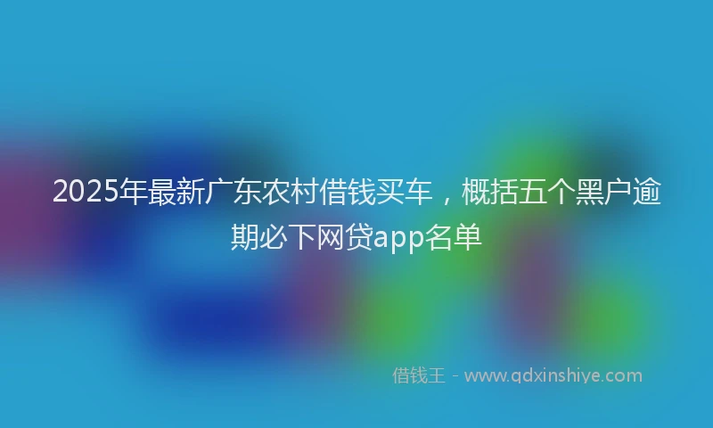 2025年最新广东农村借钱买车，概括五个黑户逾期必下网贷app名单