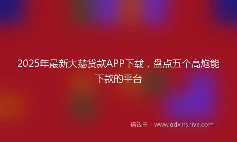 2025年最新大鹅贷款APP下载，盘点五个高炮能下款的平台