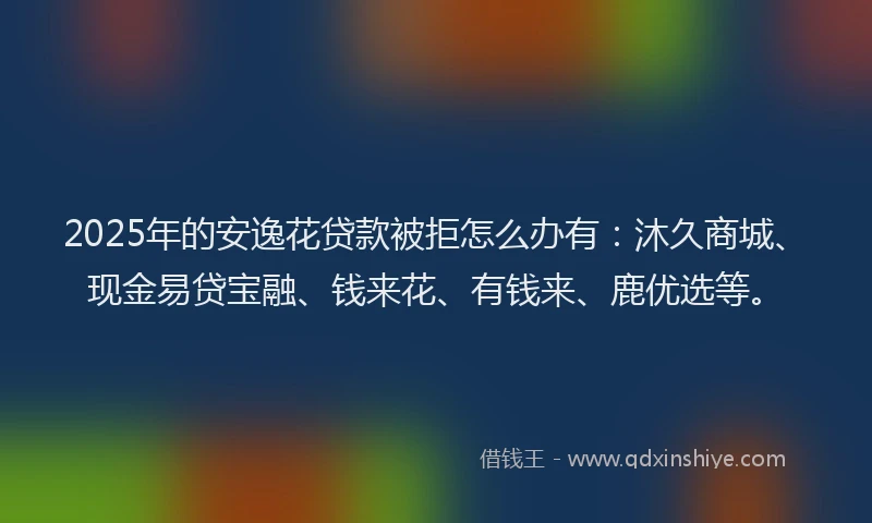 2025年的安逸花贷款被拒怎么办有：沐久商城、现金易贷宝融、钱来花、有钱来、鹿优选等。