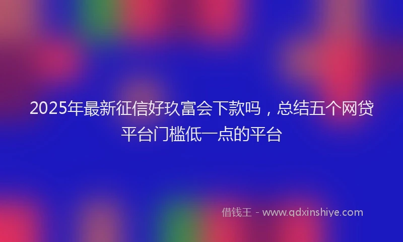 2025年最新征信好玖富会下款吗，总结五个网贷平台门槛低一点的平台