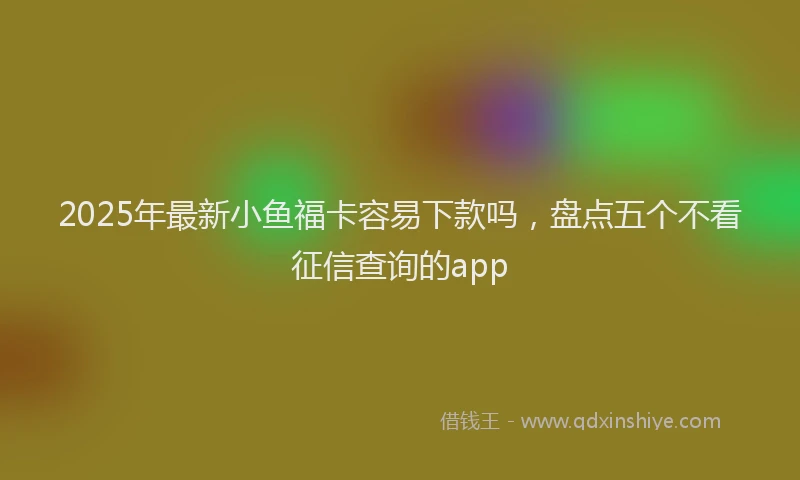 2025年最新小鱼福卡容易下款吗，盘点五个不看征信查询的app