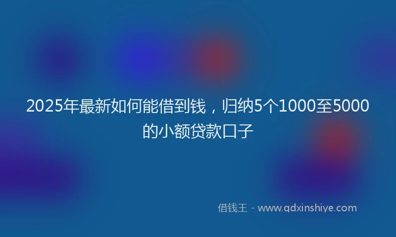 2025年最新如何能借到钱，归纳5个1000至5000的小额贷款口子