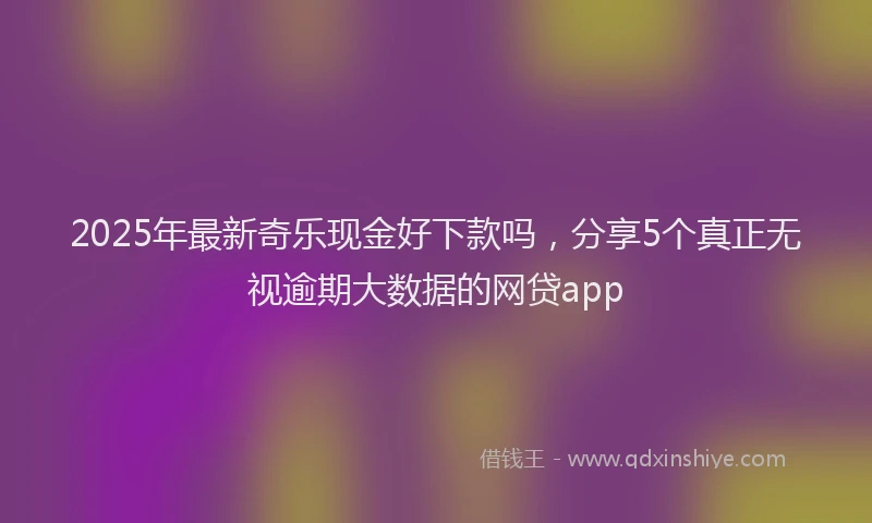 2025年最新奇乐现金好下款吗，分享5个真正无视逾期大数据的网贷app