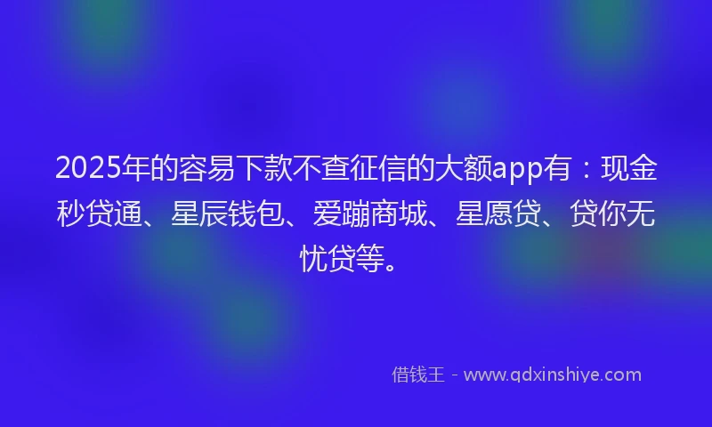 2025年的容易下款不查征信的大额app有：现金秒贷通、星辰钱包、爱蹦商城、星愿贷、贷你无忧贷等。