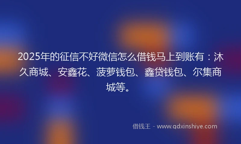 2025年的征信不好微信怎么借钱马上到账有：沐久商城、安鑫花、菠萝钱包、鑫贷钱包、尔集商城等。