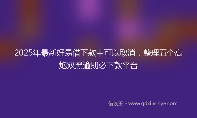 2025年最新好易借下款中可以取消，整理五个高炮双黑逾期必下款平台