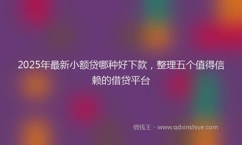 2025年最新小额贷哪种好下款，整理五个值得信赖的借贷平台