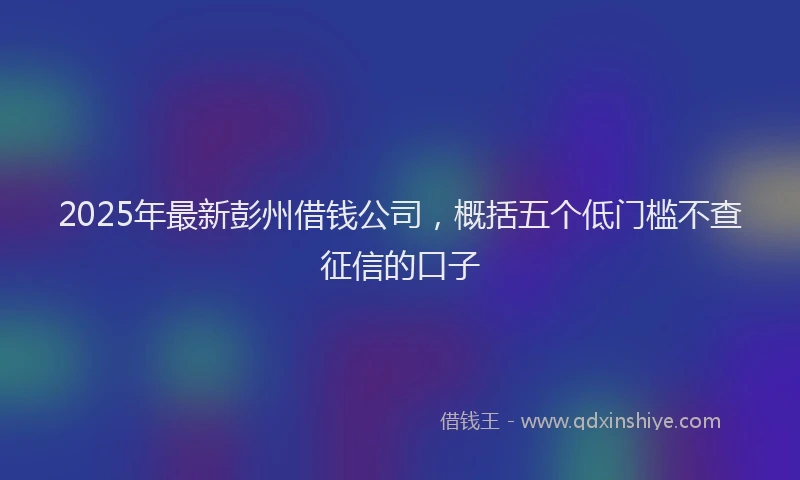 2025年最新彭州借钱公司，概括五个低门槛不查征信的口子