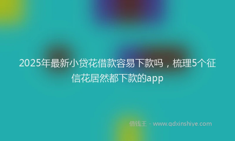 2025年最新小贷花借款容易下款吗，梳理5个征信花居然都下款的app