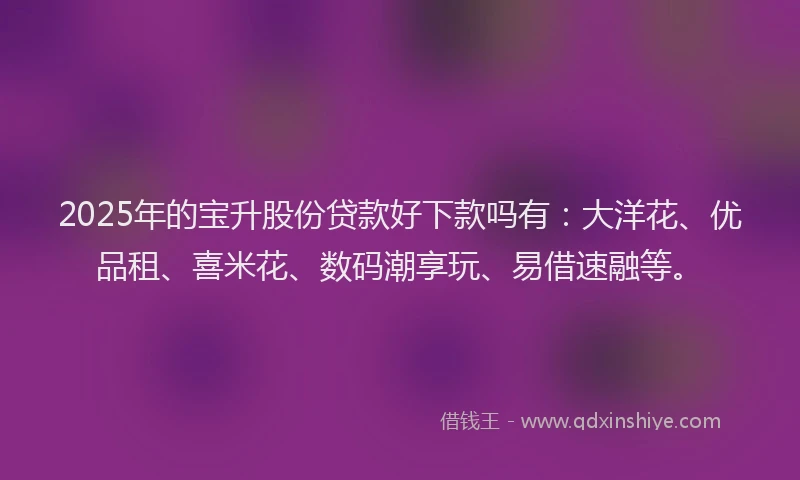 2025年的宝升股份贷款好下款吗有：大洋花、优品租、喜米花、数码潮享玩、易借速融等。