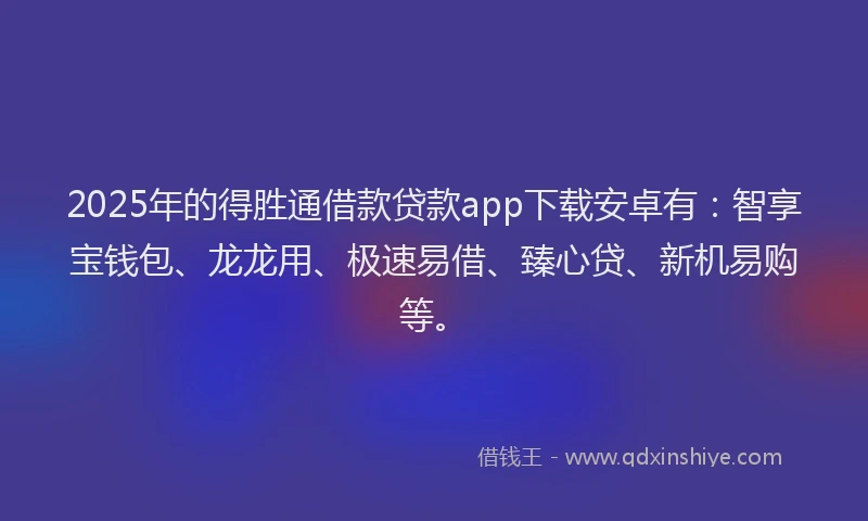 2025年的得胜通借款贷款app下载安卓有：智享宝钱包、龙龙用、极速易借、臻心贷、新机易购等。