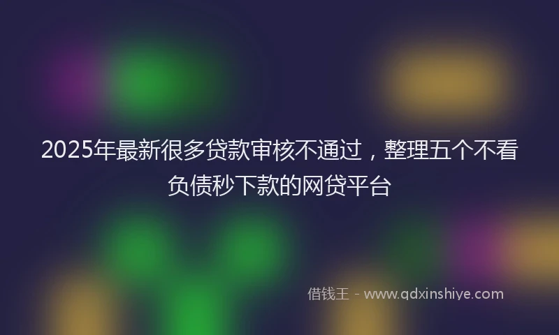 2025年最新很多贷款审核不通过，整理五个不看负债秒下款的网贷平台