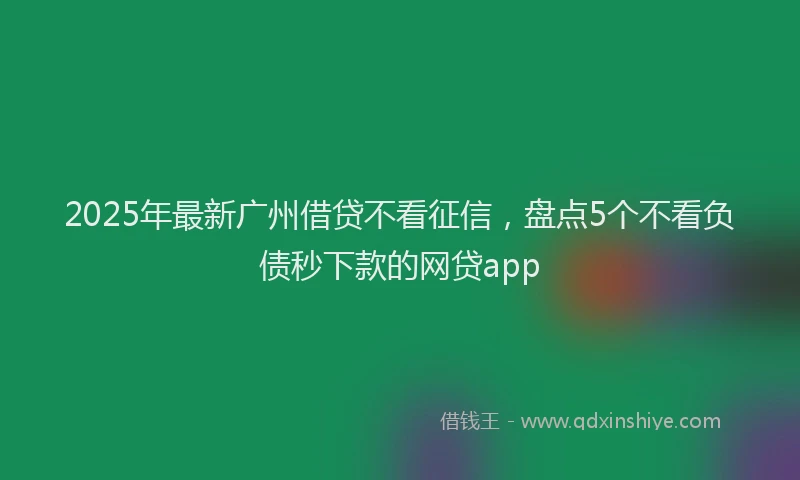 2025年最新广州借贷不看征信，盘点5个不看负债秒下款的网贷app