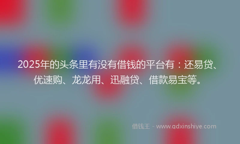 2025年的头条里有没有借钱的平台有：还易贷、优速购、龙龙用、迅融贷、借款易宝等。