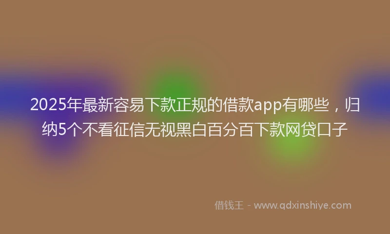 2025年最新容易下款正规的借款app有哪些，归纳5个不看征信无视黑白百分百下款网贷口子