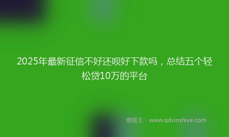 2025年最新征信不好还呗好下款吗，总结五个轻松贷10万的平台