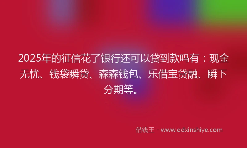 2025年的征信花了银行还可以贷到款吗有：现金无忧、钱袋瞬贷、森森钱包、乐借宝贷融、瞬下分期等。