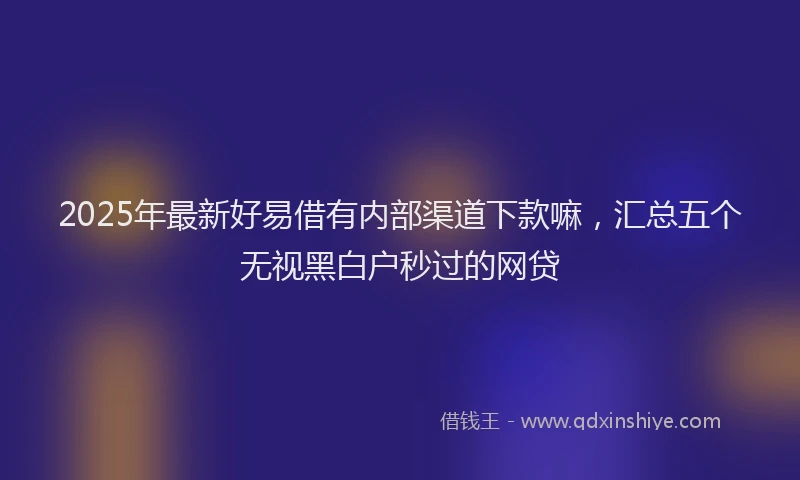2025年最新好易借有内部渠道下款嘛，汇总五个无视黑白户秒过的网贷
