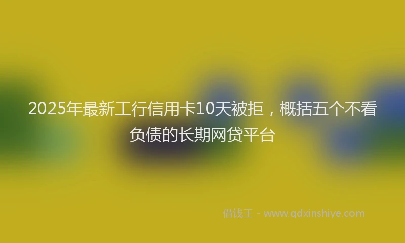 2025年最新工行信用卡10天被拒，概括五个不看负债的长期网贷平台