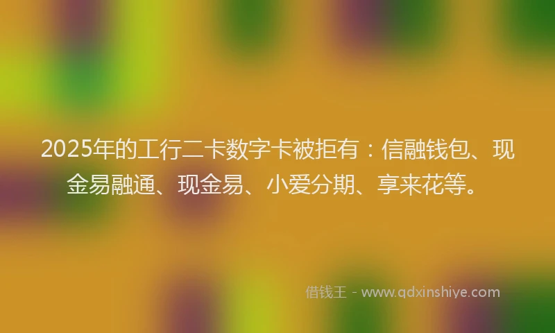 2025年的工行二卡数字卡被拒有：信融钱包、现金易融通、现金易、小爱分期、享来花等。