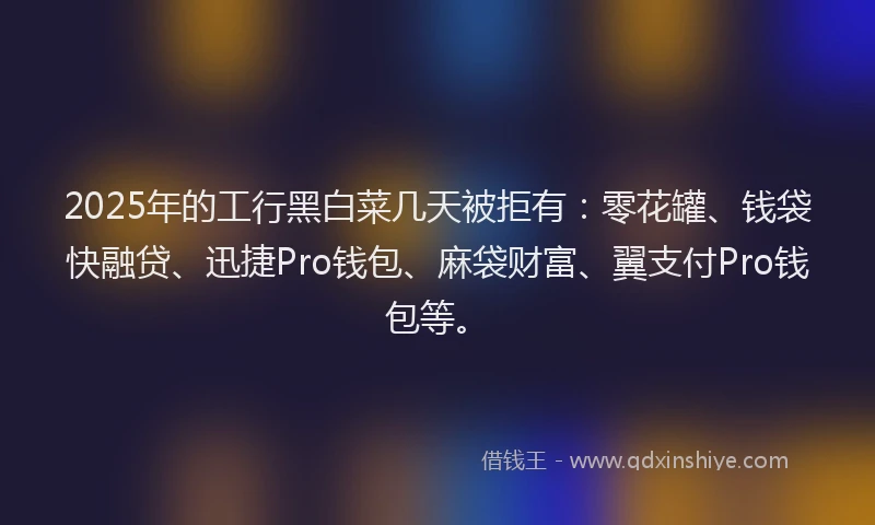2025年的工行黑白菜几天被拒有：零花罐、钱袋快融贷、迅捷Pro钱包、麻袋财富、翼支付Pro钱包等。