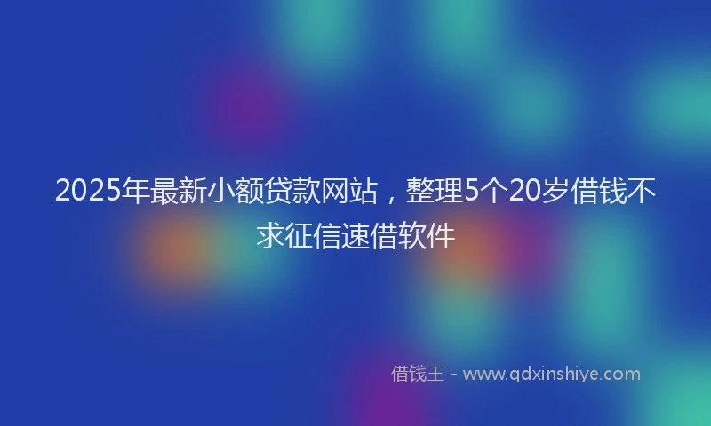 2025年最新小额贷款网站，整理5个20岁借钱不求征信速借软件