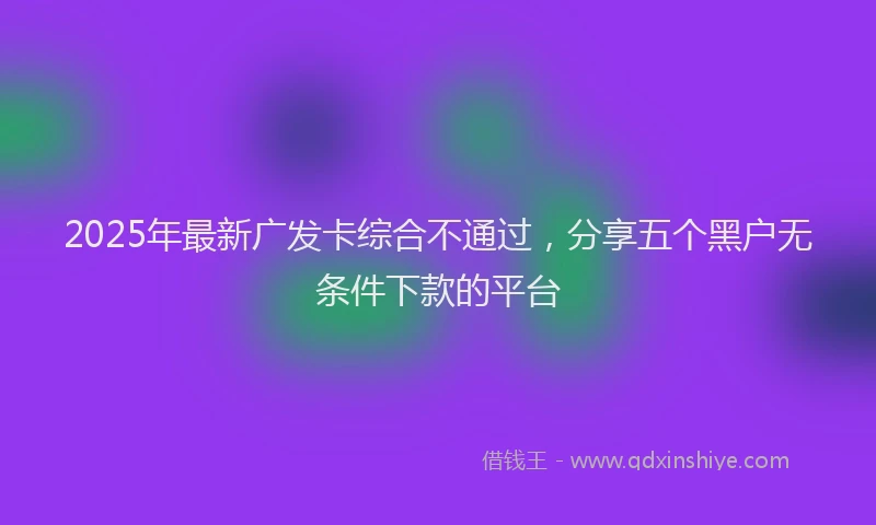 2025年最新广发卡综合不通过，分享五个黑户无条件下款的平台