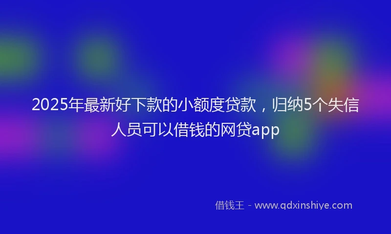 2025年最新好下款的小额度贷款，归纳5个失信人员可以借钱的网贷app