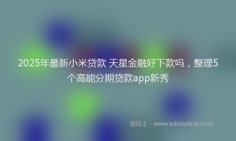 2025年最新小米贷款 天星金融好下款吗，整理5个高能分期贷款app新秀