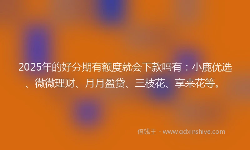 2025年的好分期有额度就会下款吗有：小鹿优选、微微理财、月月盈贷、三枝花、享来花等。