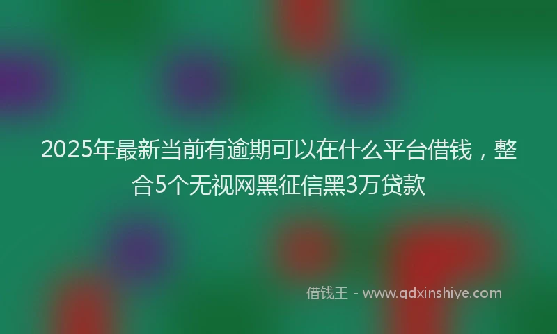 2025年最新当前有逾期可以在什么平台借钱，整合5个无视网黑征信黑3万贷款