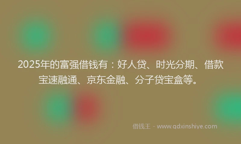 2025年的富强借钱有：好人贷、时光分期、借款宝速融通、京东金融、分子贷宝盒等。